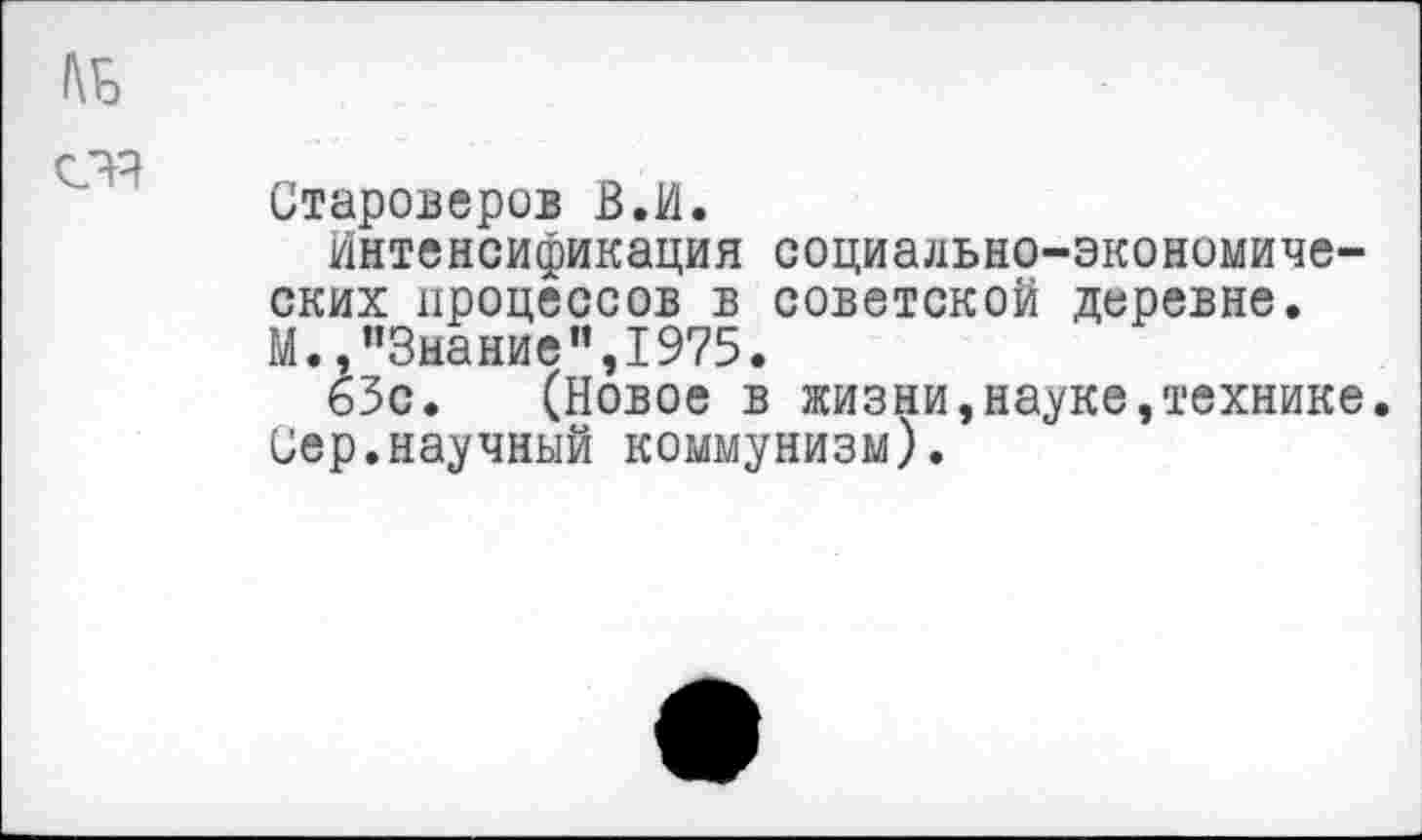 ﻿1\Б
счч
Староверов В.И.
Интенсификация социально-экономических процессов в советской деревне. М.,"Знание",1975.
63с. (Новое в жизни,науке,технике. Сер.научный коммунизм).